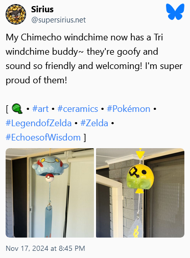 BlueSky post by Sirius: "My Chimecho windchime now has a Tri windchime buddy~ they're goofy and sound so friendly and welcoming! I'm super proud of them!". Posted November 17, 2024 at 8:45 PM Central Time.